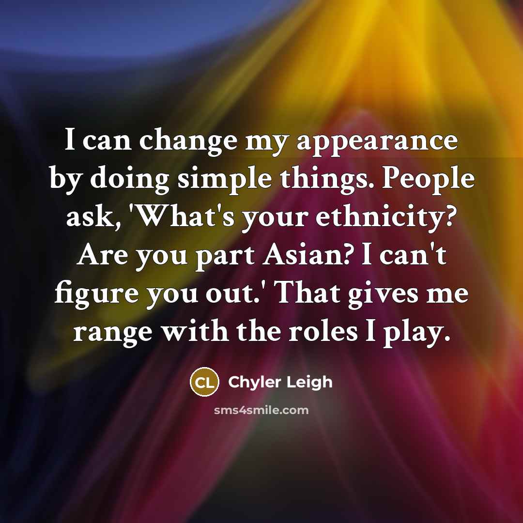 “I can change my appearance by doing simple things. People ask, 'What's your ethnicity? Are you part Asian? I can't figure you out.' That gives me range with the roles I play.” quote by Chyler Leigh