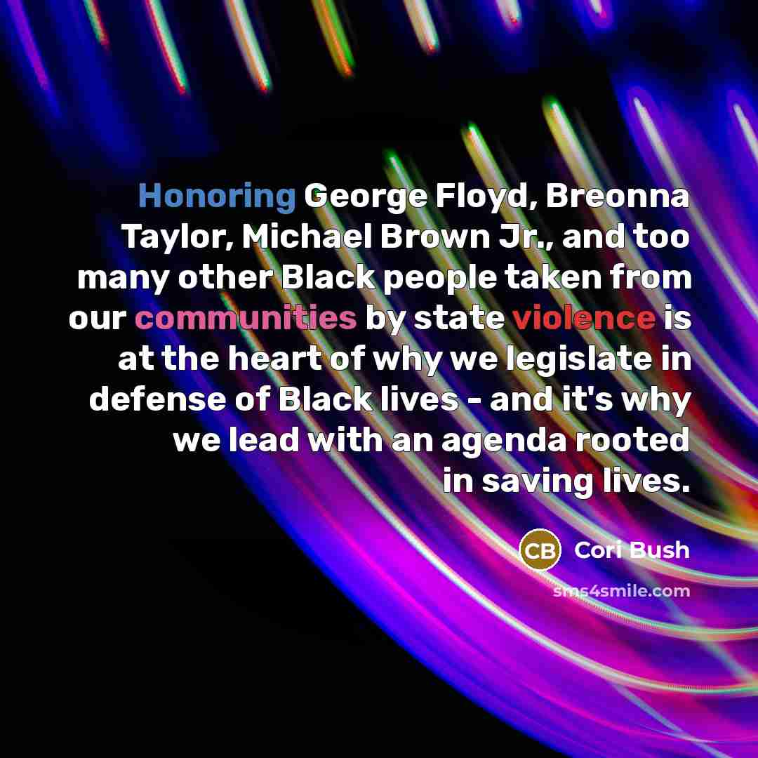 “Honoring George Floyd, Breonna Taylor, Michael Brown Jr., and too many other Black people taken from our communities by state violence is at the heart of why we legislate in defense of Black lives - and it's why we lead with an agenda rooted in saving lives.” quote by Cori Bush