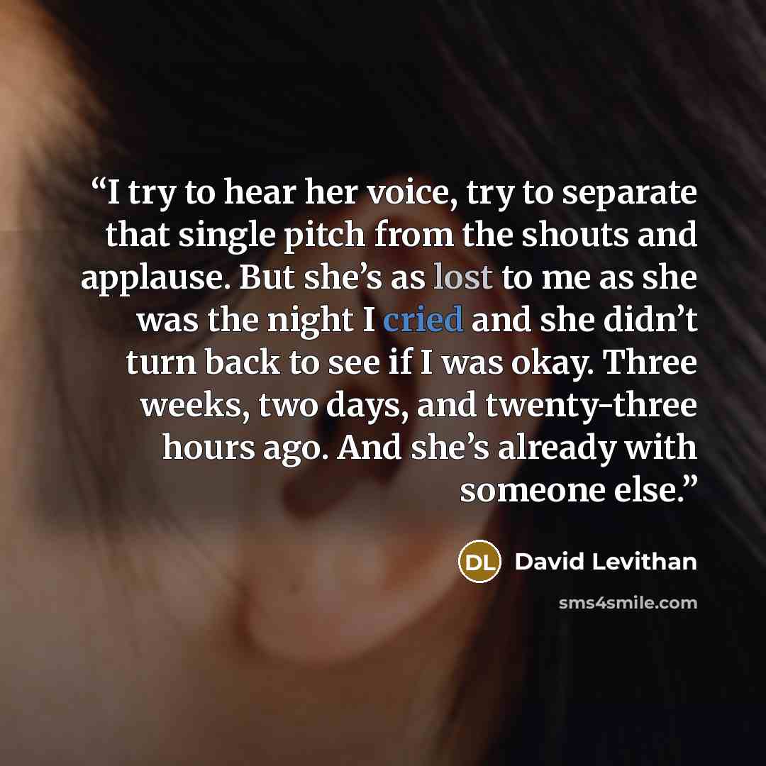 “I try to hear her voice, try to separate that single pitch from the shouts and applause. But she’s as lost to me as she was the night I cried and she didn’t turn back to see if I was okay. Three weeks, two days, and twenty-three hours ago. And she’s already with someone else.” quote by David Levithan