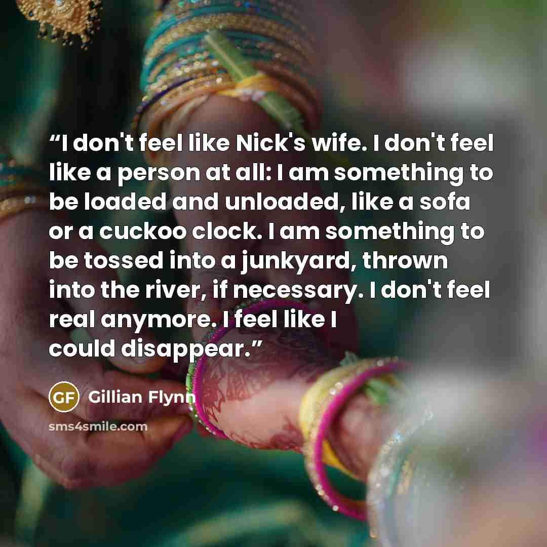 “I don't feel like Nick's wife. I don't feel like a person at all: I am something to be loaded and unloaded, like a sofa or a cuckoo clock. I am something to be tossed into a junkyard, thrown into the river, if necessary. I don't feel real anymore. I feel like I could disappear.” quote by Gillian Flynn