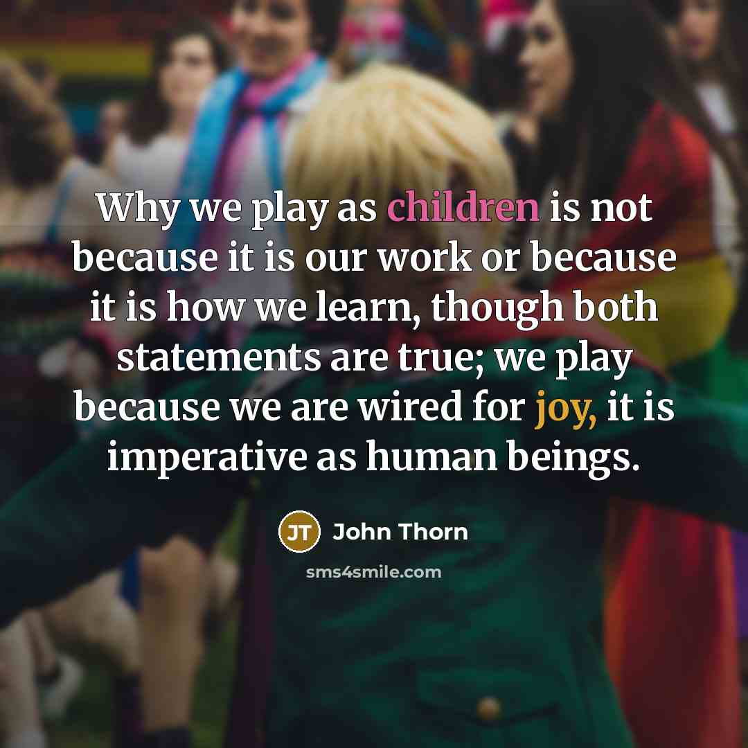 “Why we play as children is not because it is our work or because it is how we learn, though both statements are true; we play because we are wired for joy, it is imperative as human beings.” quote by John Thorn