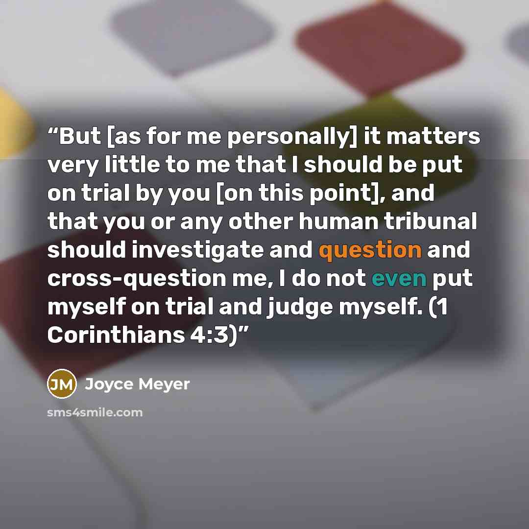 “But [as for me personally] it matters very little to me that I should be put on trial by you [on this point], and that you or any other human tribunal should investigate and question and cross-question me, I do not even put myself on trial and judge myself. (1 Corinthians 4:3)” quote by Joyce Meyer