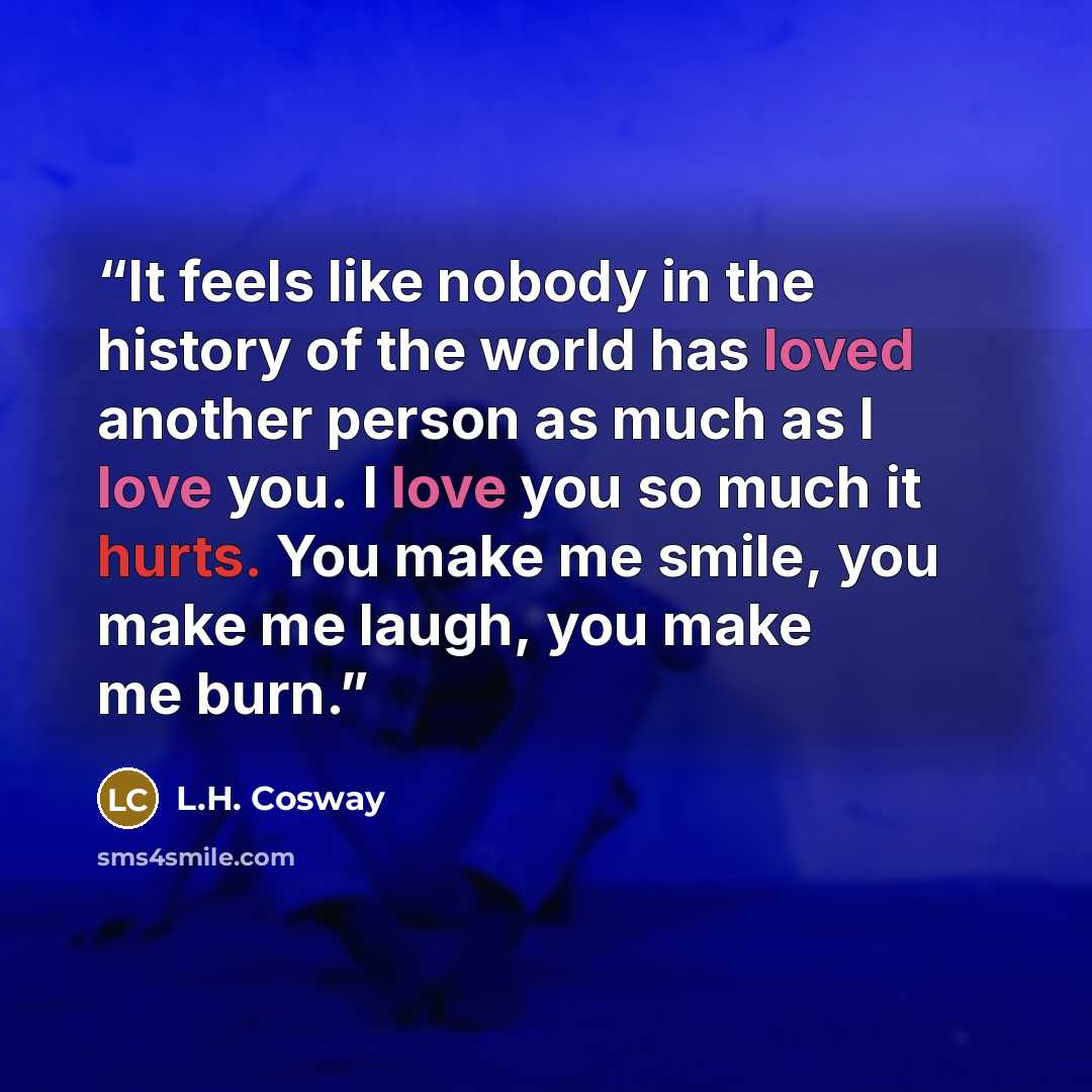 “It feels like nobody in the history of the world has loved another person as much as I love you. I love you so much it hurts. You make me smile, you make me laugh, you make me burn.” quote by L.H. Cosway