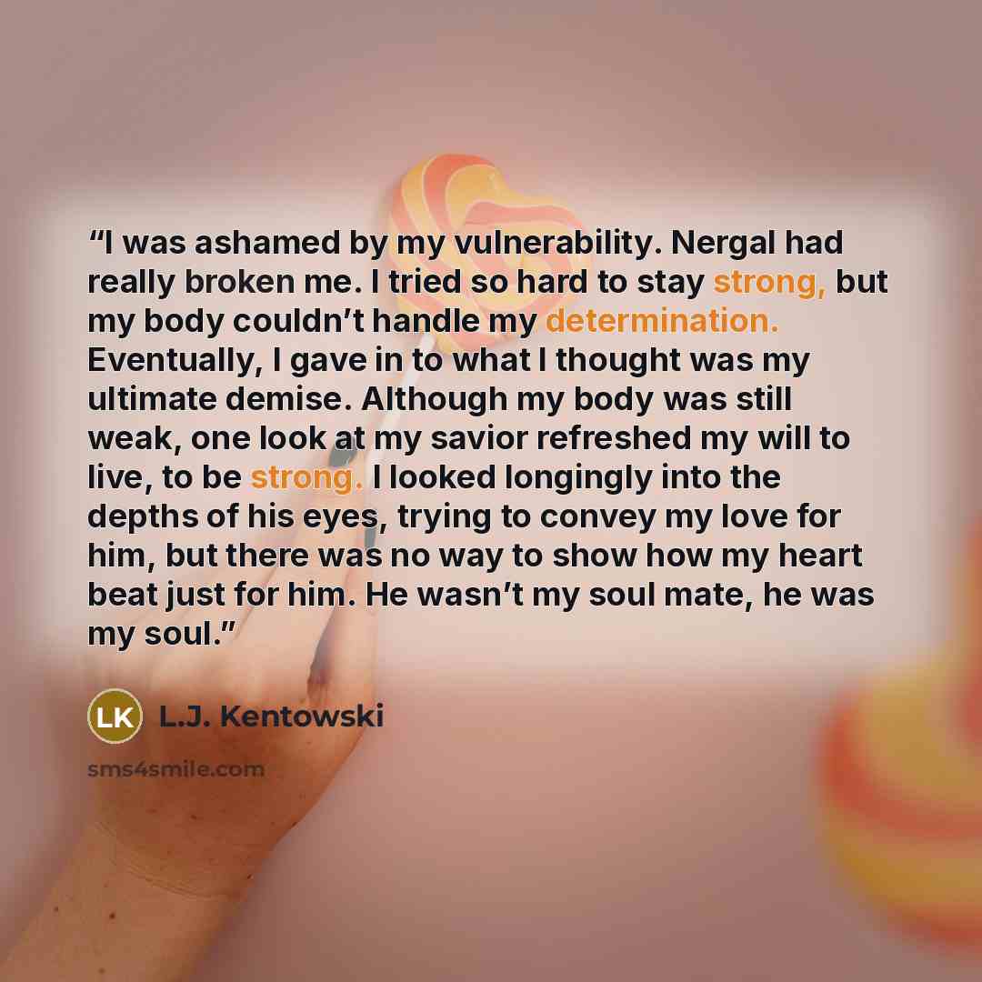 “I was ashamed by my vulnerability. Nergal had really broken me. I tried so hard to stay strong, but my body couldn’t handle my determination. Eventually, I gave in to what I thought was my ultimate demise. Although my body was still weak, one look at my savior refreshed my will to live, to be…” quote by L.J. Kentowski