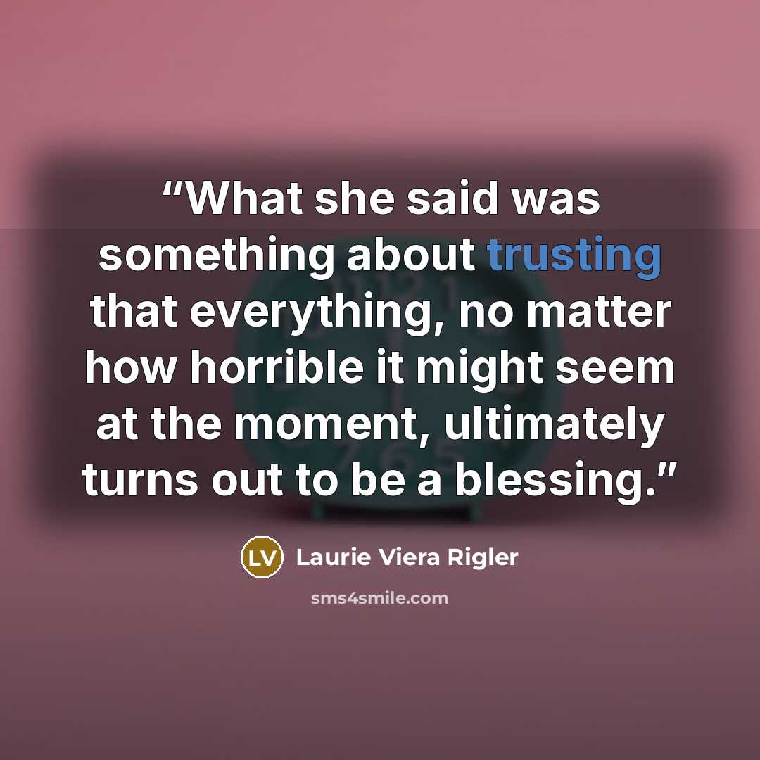 “What she said was something about trusting that everything, no matter how horrible it might seem at the moment, ultimately turns out to be a blessing.” quote by Laurie Viera Rigler