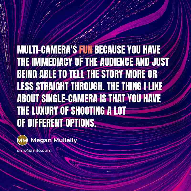 “Multi-camera's fun because you have the immediacy of the audience and just being able to tell the story more or less straight through. The thing I like about single-camera is that you have the luxury of shooting a lot of different options.” quote by Megan Mullally