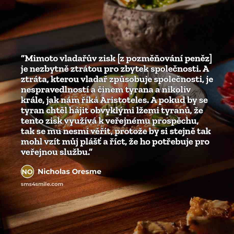 “Mimoto vladařův zisk [z pozměňování peněz] je nezbytně ztrátou pro zbytek společnosti. A ztráta, kterou vladař způsobuje společnosti, je nespravedlností a činem tyrana a nikoliv krále, jak nám říká Aristoteles. A pokud by se tyran chtěl hájit obvyklými lžemi tyranů, že tento zisk využívá k…” quote by Nicholas Oresme