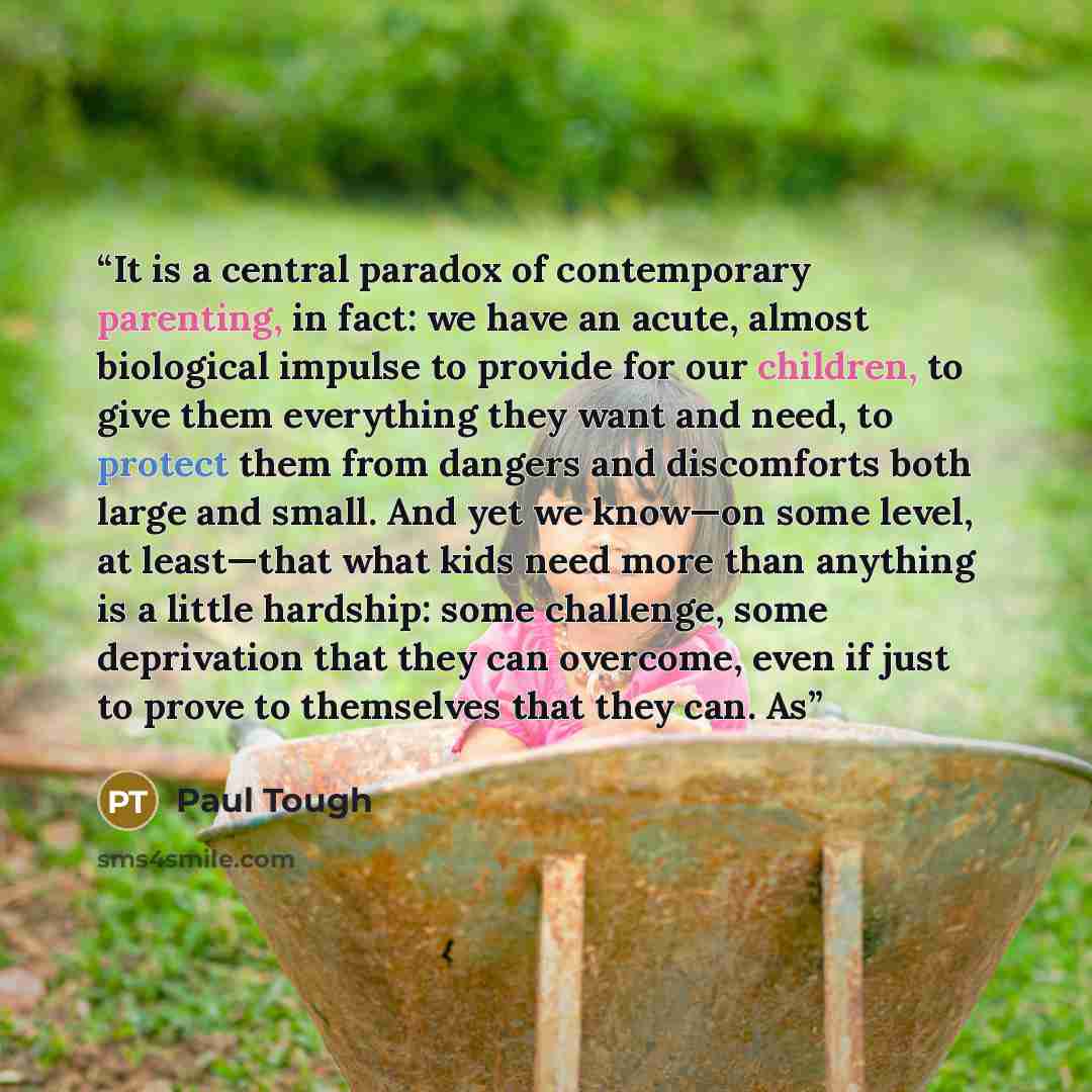 “It is a central paradox of contemporary parenting, in fact: we have an acute, almost biological impulse to provide for our children, to give them everything they want and need, to protect them from dangers and discomforts both large and small. And yet we know—on some level, at least—that what kids…” quote by Paul Tough