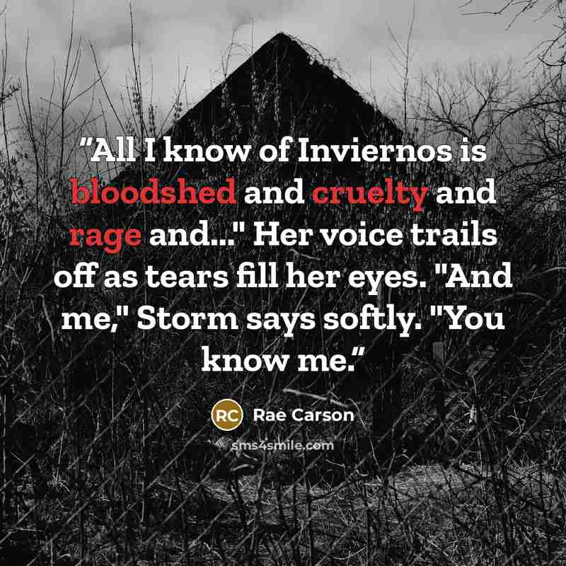 “All I know of Inviernos is bloodshed and cruelty and rage and..." Her voice trails off as tears fill her eyes. "And me," Storm says softly. "You know me.” quote by Rae Carson