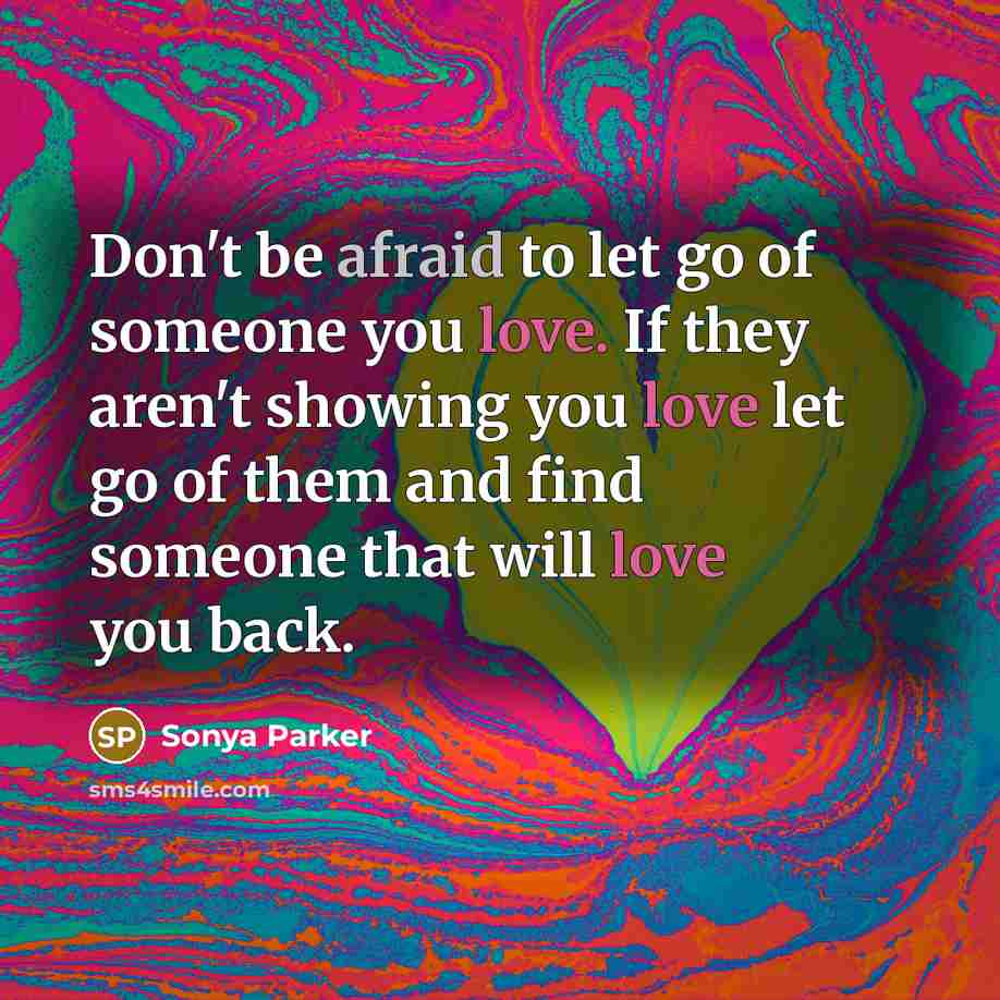 “Don't be afraid to let go of someone you love. If they aren't showing you love let go of them and find someone that will love you back.” quote by Sonya Parker
