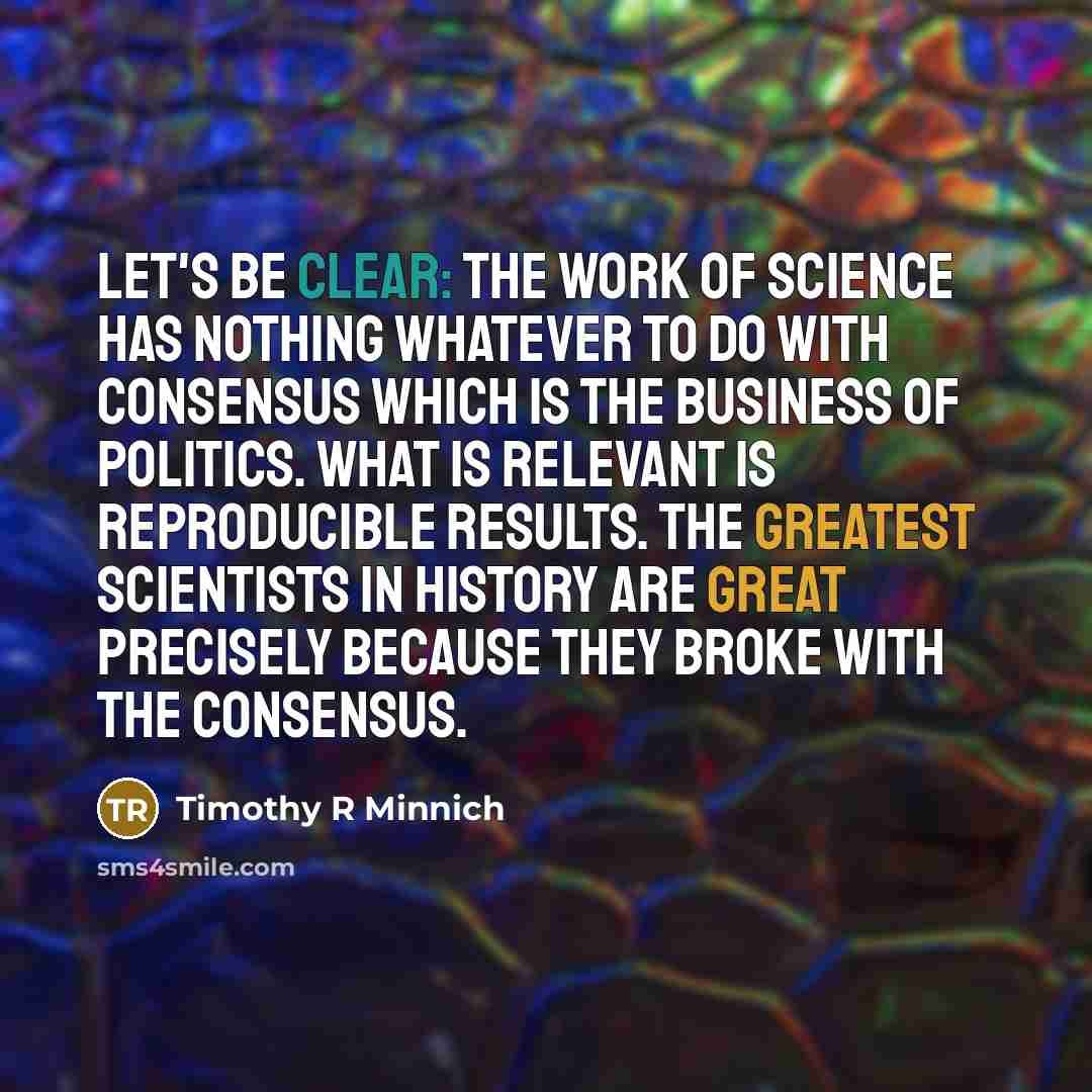 “Let's be clear: the work of science has nothing whatever to do with consensus which is the business of politics. What is relevant is reproducible results. The greatest scientists in history are great precisely because they broke with the consensus.” quote by Timothy R Minnich