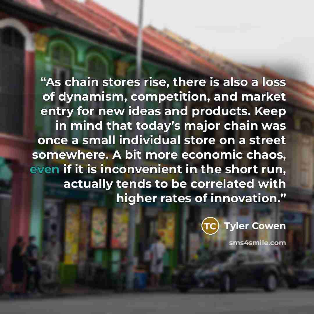 “As chain stores rise, there is also a loss of dynamism, competition, and market entry for new ideas and products. Keep in mind that today’s major chain was once a small individual store on a street somewhere. A bit more economic chaos, even if it is inconvenient in the short run, actually tends to…” quote by Tyler Cowen