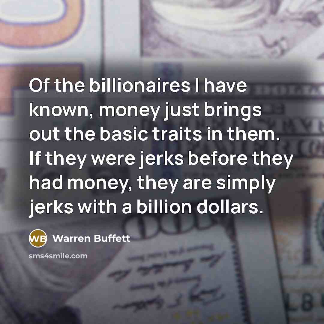 “Of the billionaires I have known, money just brings out the basic traits in them. If they were jerks before they had money, they are simply jerks with a billion dollars.” quote by Warren Buffett