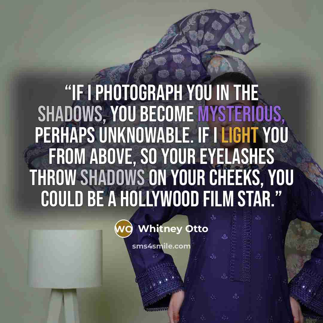 “If I photograph you in the shadows, you become mysterious, perhaps unknowable. If I light you from above, so your eyelashes throw shadows on your cheeks, you could be a Hollywood film star.” quote by Whitney Otto