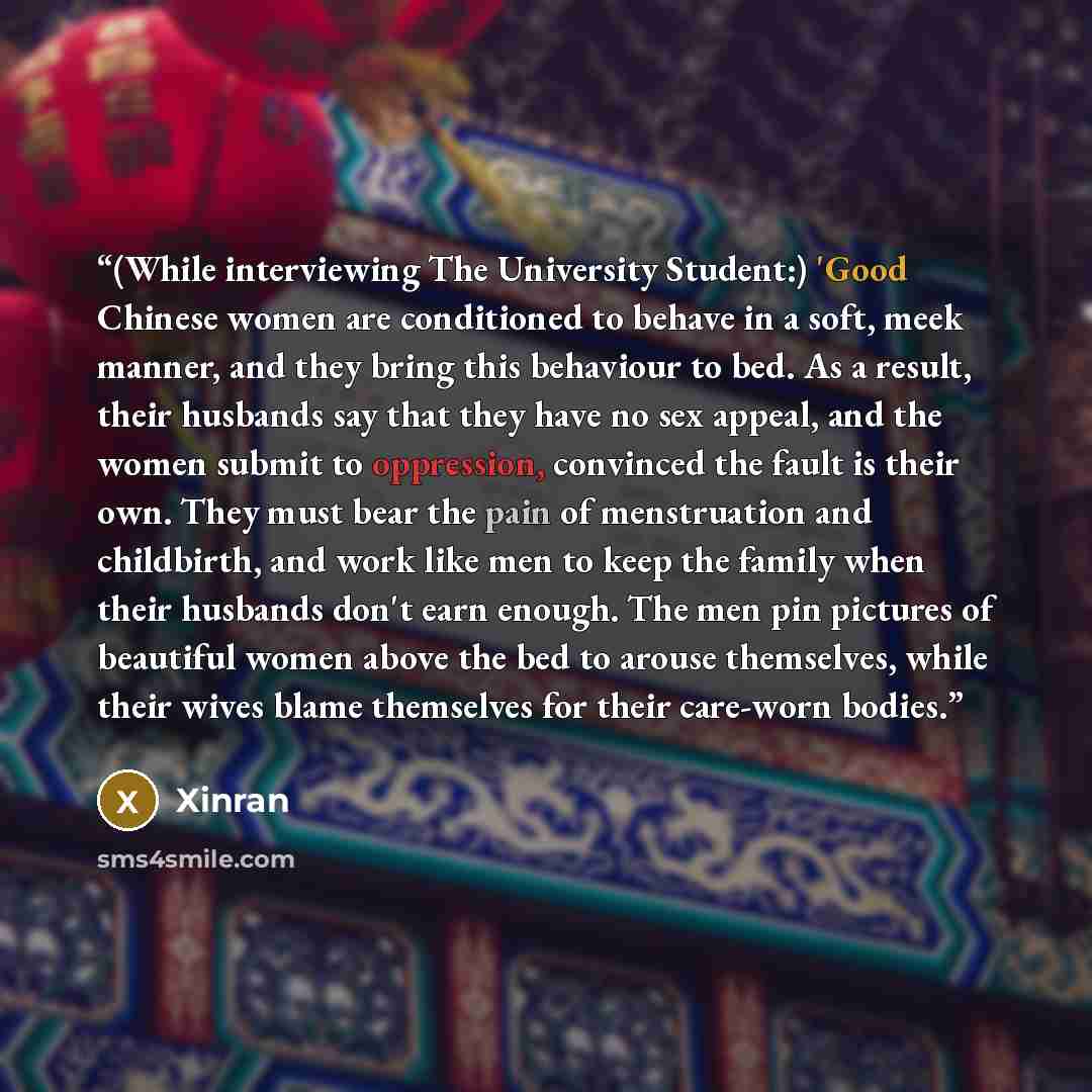 “(While interviewing The University Student:) 'Good Chinese women are conditioned to behave in a soft, meek manner, and they bring this behaviour to bed. As a result, their husbands say that they have no sex appeal, and the women submit to oppression, convinced the fault is their own. They must…” quote by Xinran