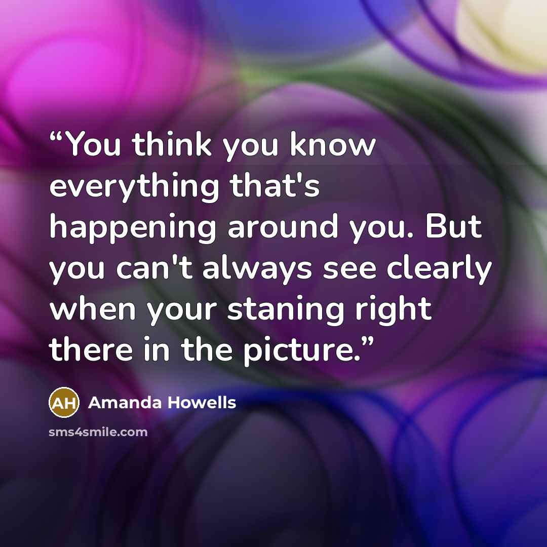 “You think you know everything that's happening around you. But you can't always see clearly when your staning right there in the picture.” quote by Amanda Howells