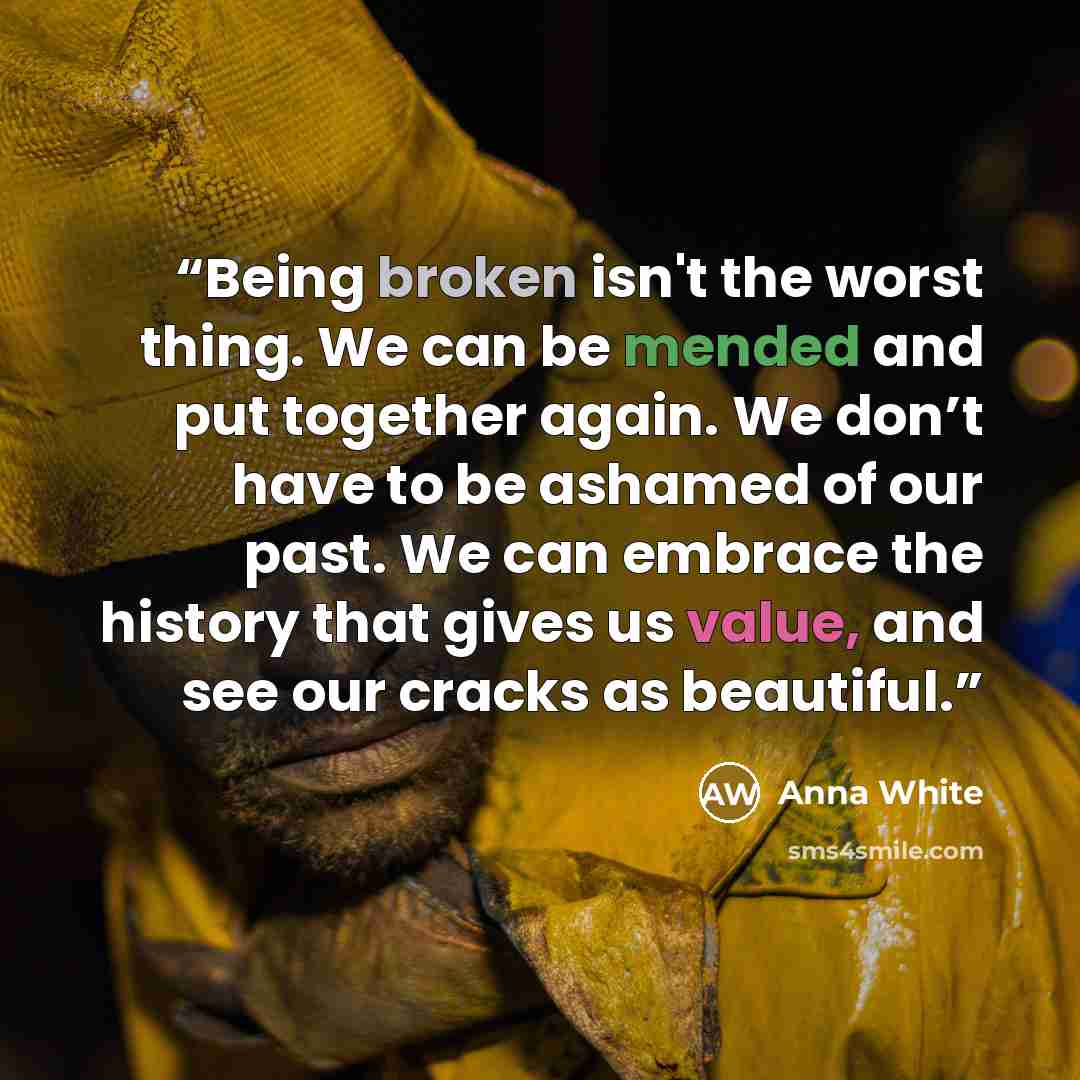 “Being broken isn't the worst thing. We can be mended and put together again. We don’t have to be ashamed of our past. We can embrace the history that gives us value, and see our cracks as beautiful.” quote by Anna White