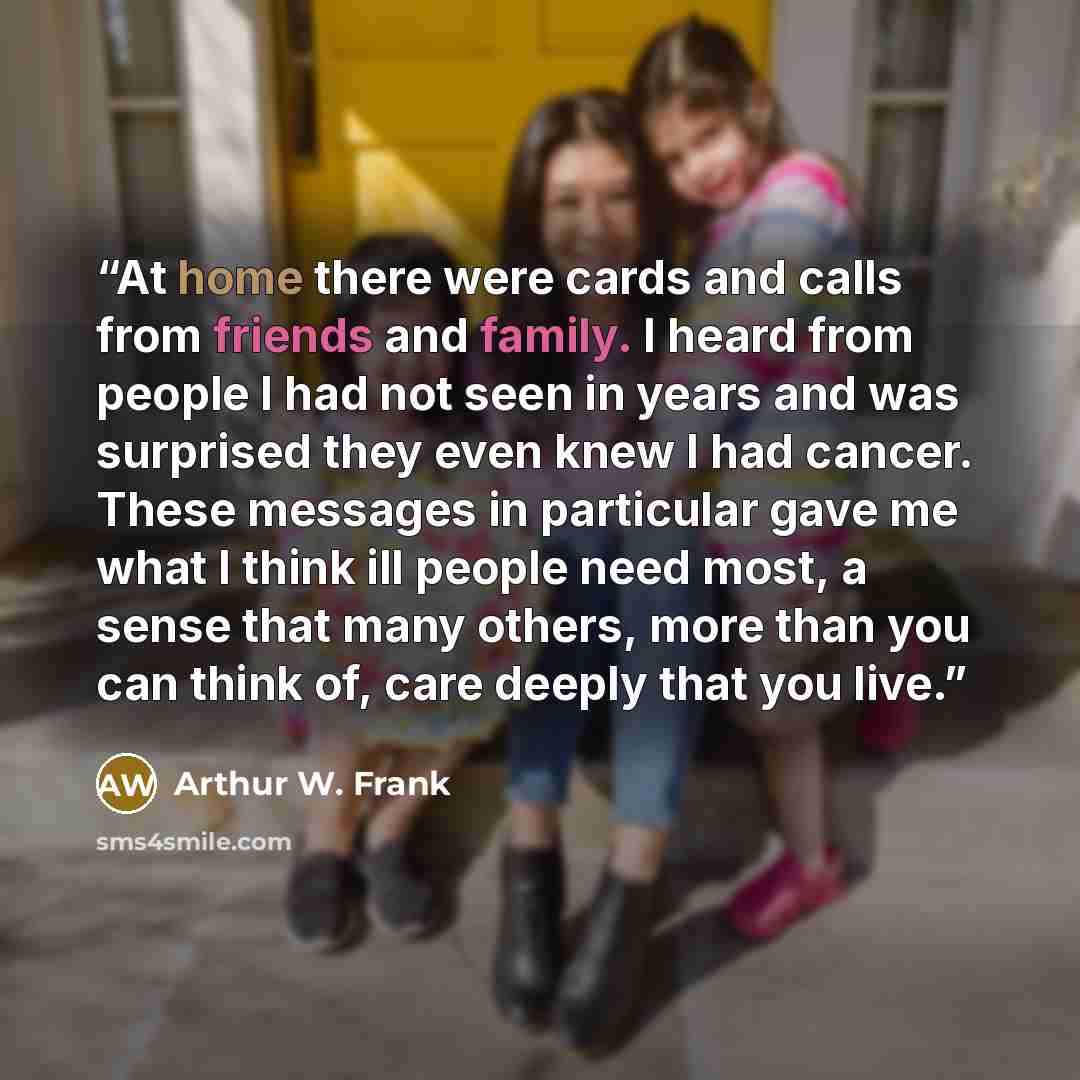 “At home there were cards and calls from friends and family. I heard from people I had not seen in years and was surprised they even knew I had cancer. These messages in particular gave me what I think ill people need most, a sense that many others, more than you can think of, care deeply that you…” quote by Arthur W. Frank