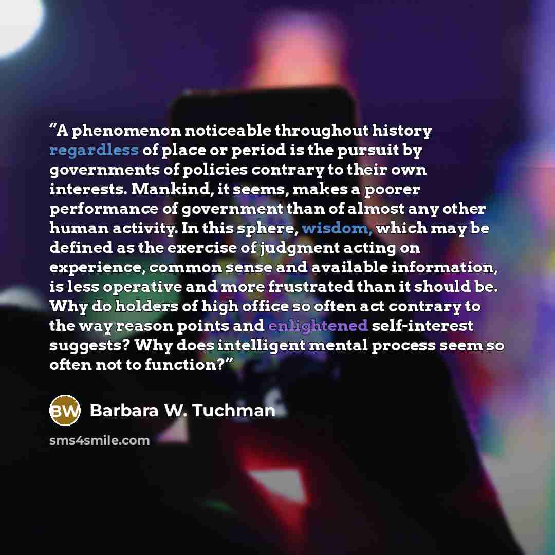 “A phenomenon noticeable throughout history regardless of place or period is the pursuit by governments of policies contrary to their own interests. Mankind, it seems, makes a poorer performance of government than of almost any other human activity. In this sphere, wisdom, which may be defined as…” quote by Barbara W. Tuchman