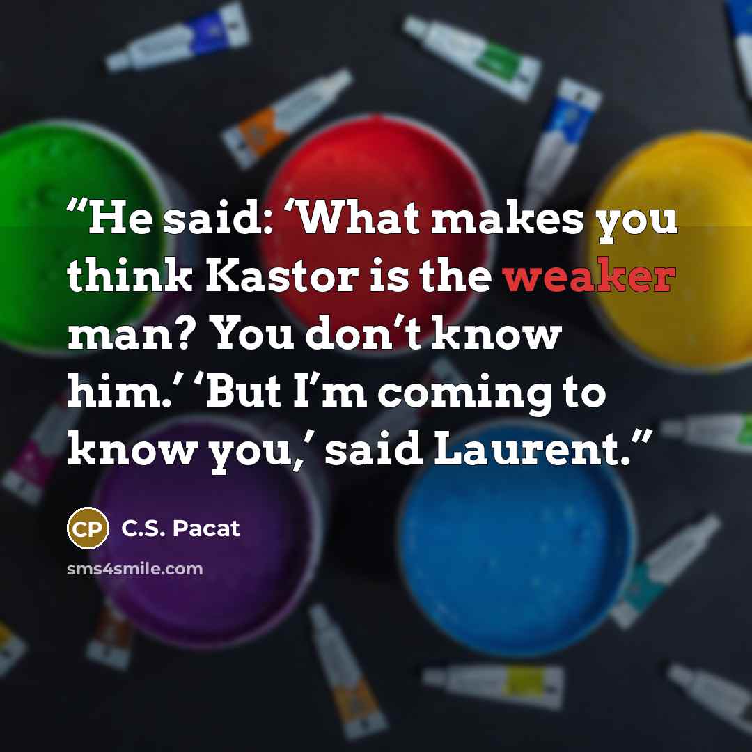 “He said: ‘What makes you think Kastor is the weaker man? You don’t know him.’ ‘But I’m coming to know you,’ said Laurent.” quote by C.S. Pacat