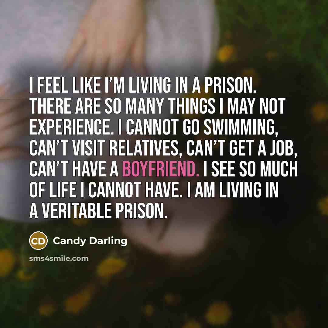 “I feel like I’m living in a prison. There are so many things I may not experience. I cannot go swimming, can’t visit relatives, can’t get a job, can’t have a boyfriend. I see so much of life I cannot have. I am living in a veritable prison.” quote by Candy Darling