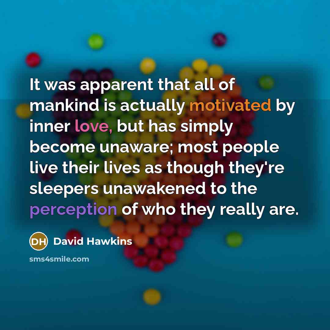 “It was apparent that all of mankind is actually motivated by inner love, but has simply become unaware; most people live their lives as though they're sleepers unawakened to the perception of who they really are.” quote by David Hawkins