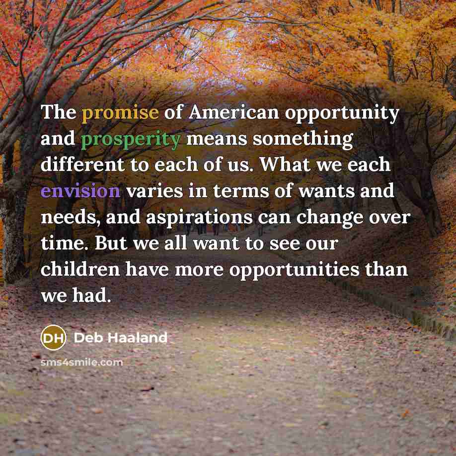 “The promise of American opportunity and prosperity means something different to each of us. What we each envision varies in terms of wants and needs, and aspirations can change over time. But we all want to see our children have more opportunities than we had.” quote by Deb Haaland