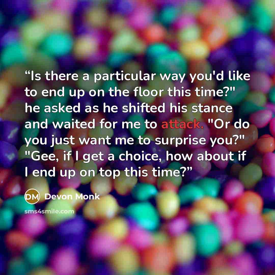“Is there a particular way you'd like to end up on the floor this time?" he asked as he shifted his stance and waited for me to attack. "Or do you just want me to surprise you?" "Gee, if I get a choice, how about if I end up on top this time?” quote by Devon Monk