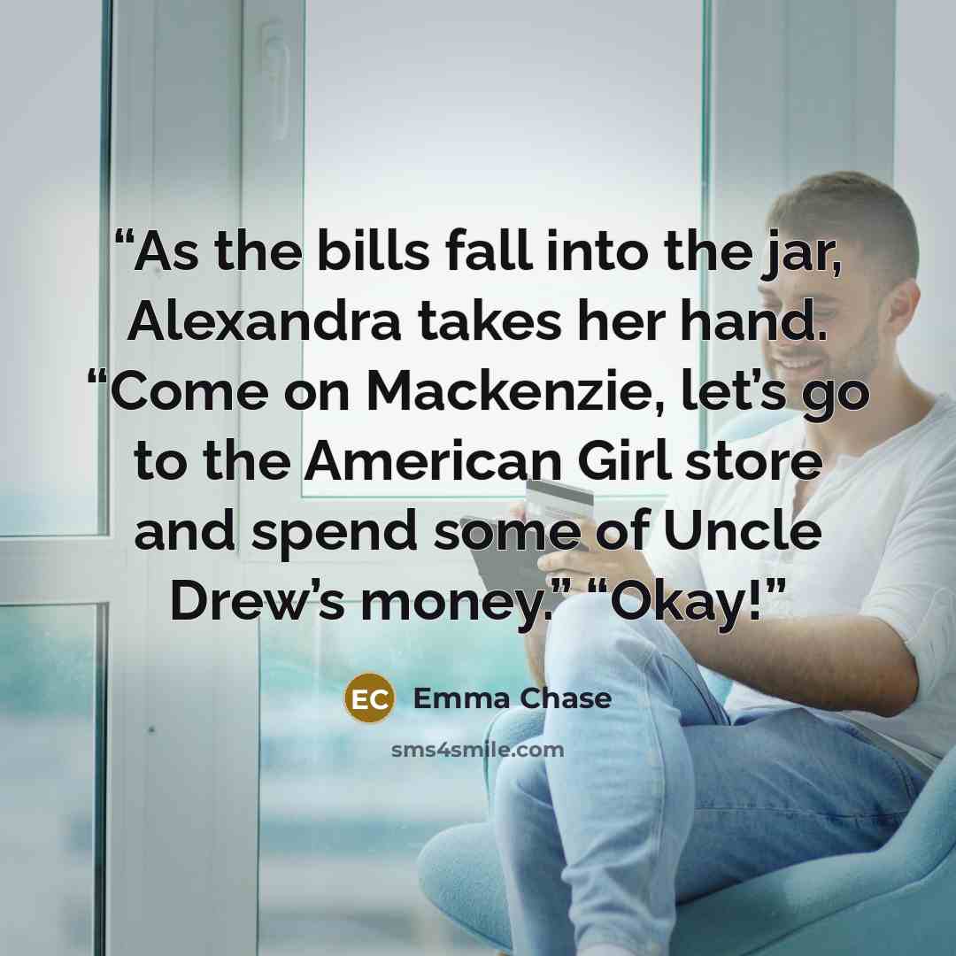 “As the bills fall into the jar, Alexandra takes her hand. “Come on Mackenzie, let’s go to the American Girl store and spend some of Uncle Drew’s money.” “Okay!” quote by Emma Chase