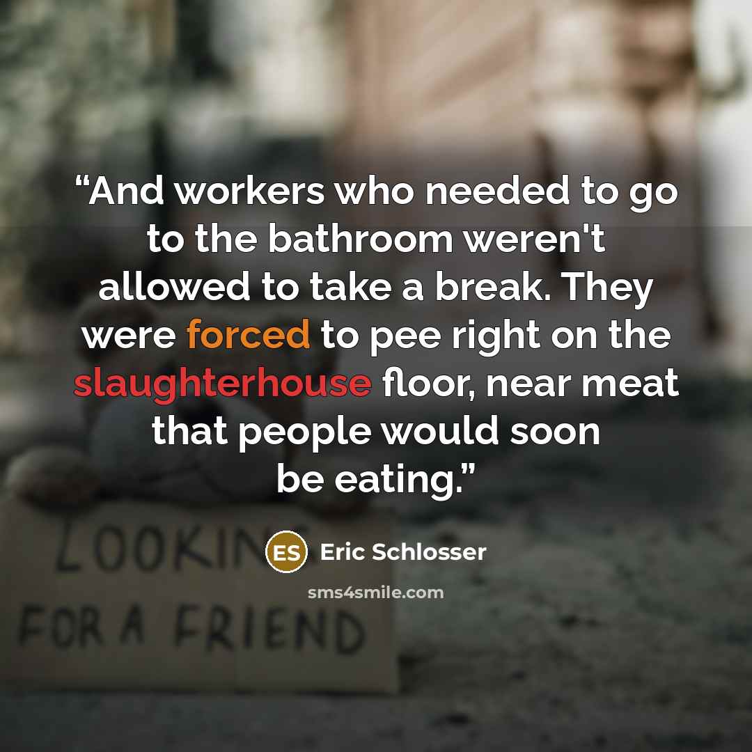 “And workers who needed to go to the bathroom weren't allowed to take a break. They were forced to pee right on the slaughterhouse floor, near meat that people would soon be eating.” quote by Eric Schlosser