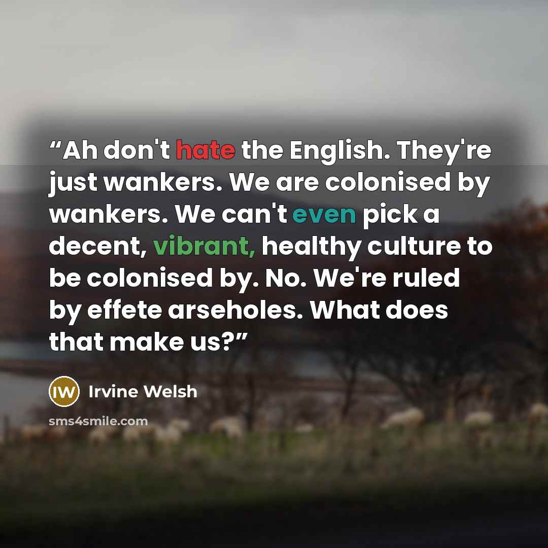 “Ah don't hate the English. They're just wankers. We are colonised by wankers. We can't even pick a decent, vibrant, healthy culture to be colonised by. No. We're ruled by effete arseholes. What does that make us?” quote by Irvine Welsh