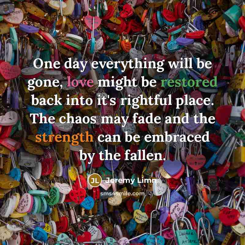 “One day everything will be gone, love might be restored back into it's rightful place. The chaos may fade and the strength can be embraced by the fallen.” quote by Jeremy Limn