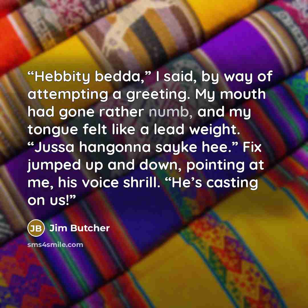 “Hebbity bedda,” I said, by way of attempting a greeting. My mouth had gone rather numb, and my tongue felt like a lead weight. “Jussa hangonna sayke hee.” Fix jumped up and down, pointing at me, his voice shrill. “He’s casting on us!” quote by Jim Butcher