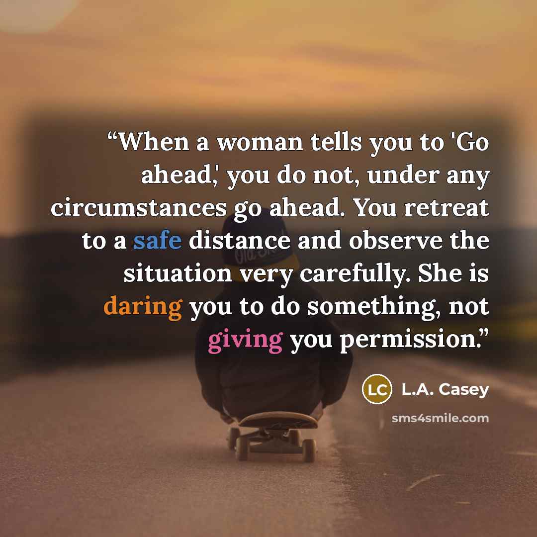 “When a woman tells you to 'Go ahead,' you do not, under any circumstances go ahead. You retreat to a safe distance and observe the situation very carefully. She is daring you to do something, not giving you permission.” quote by L.A. Casey