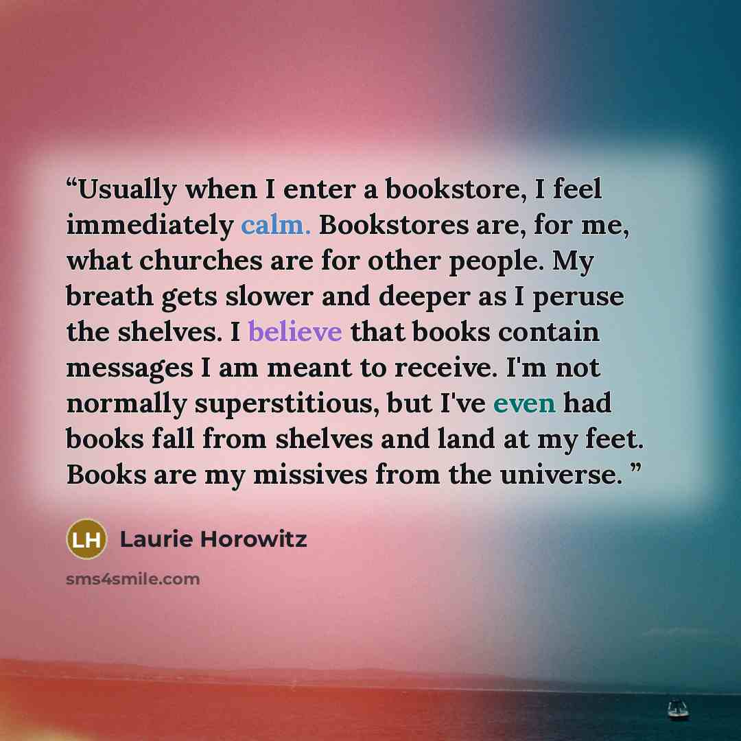 “Usually when I enter a bookstore, I feel immediately calm. Bookstores are, for me, what churches are for other people. My breath gets slower and deeper as I peruse the shelves. I believe that books contain messages I am meant to receive. I'm not normally superstitious, but I've even had books fall…” quote by Laurie Horowitz
