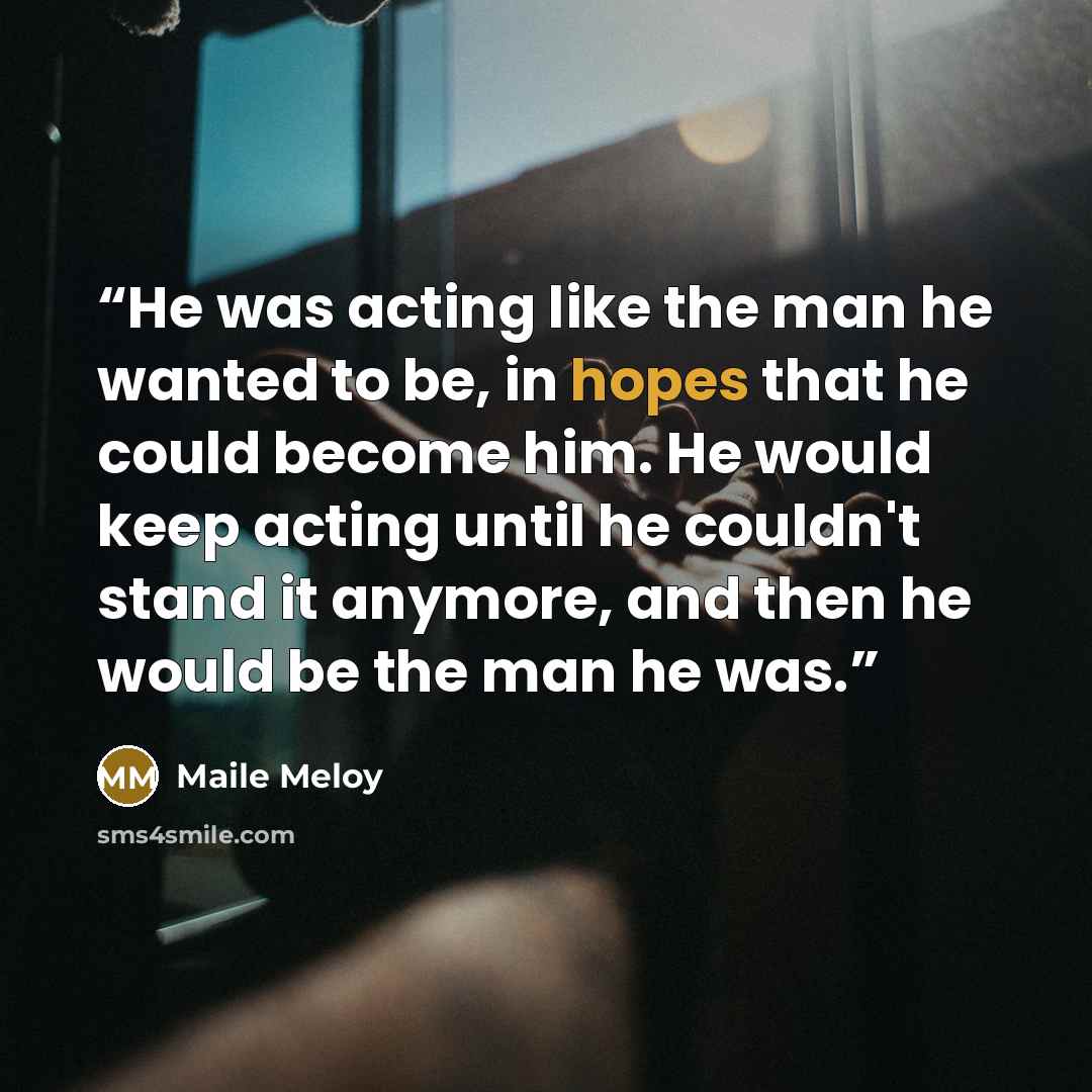 “He was acting like the man he wanted to be, in hopes that he could become him. He would keep acting until he couldn't stand it anymore, and then he would be the man he was.” quote by Maile Meloy