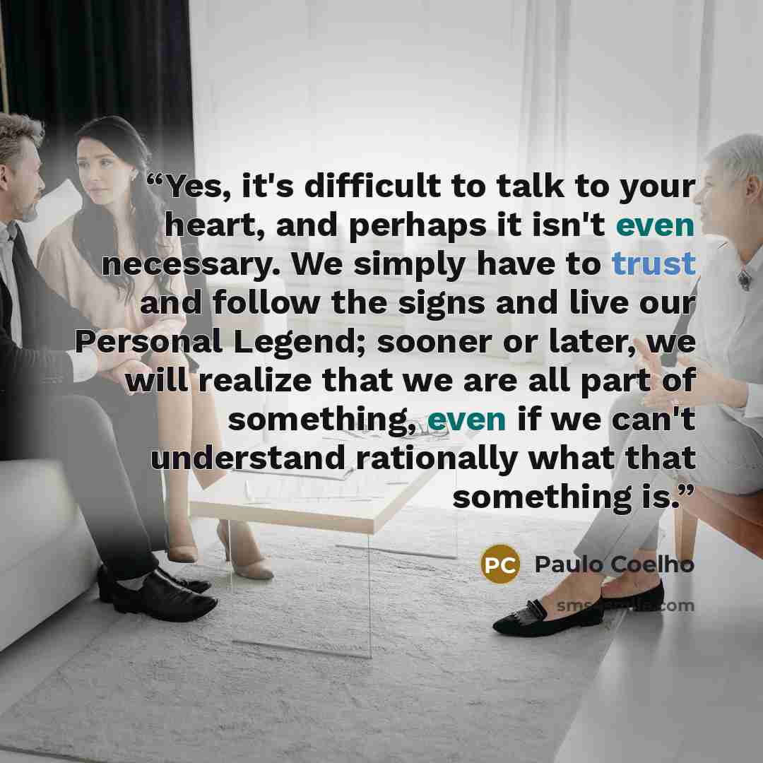 “Yes, it's difficult to talk to your heart, and perhaps it isn't even necessary. We simply have to trust and follow the signs and live our Personal Legend; sooner or later, we will realize that we are all part of something, even if we can't understand rationally what that something is.” quote by Paulo Coelho