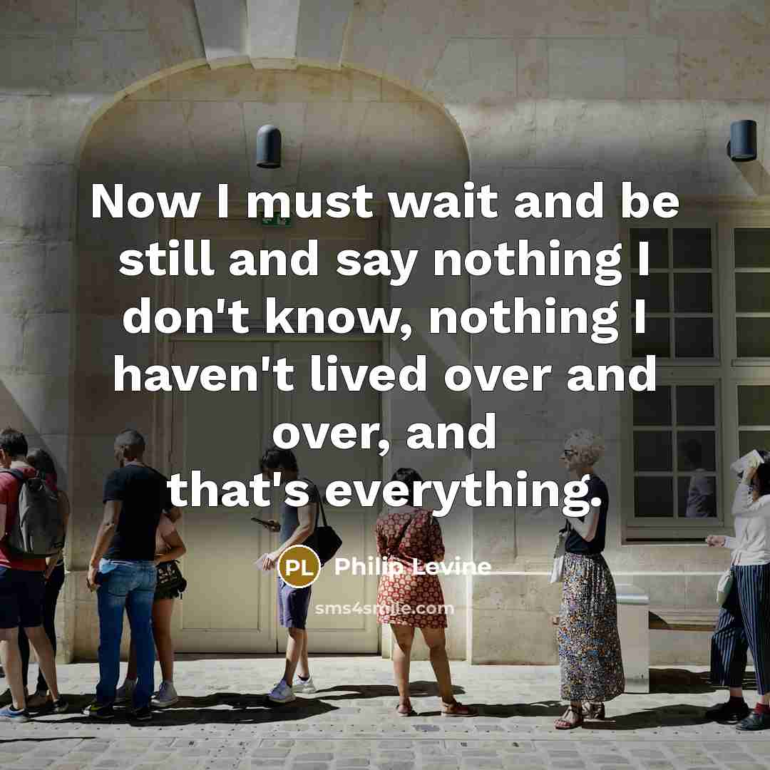 “Now I must wait and be still and say nothing I don't know, nothing I haven't lived over and over, and that's everything.” quote by Philip Levine