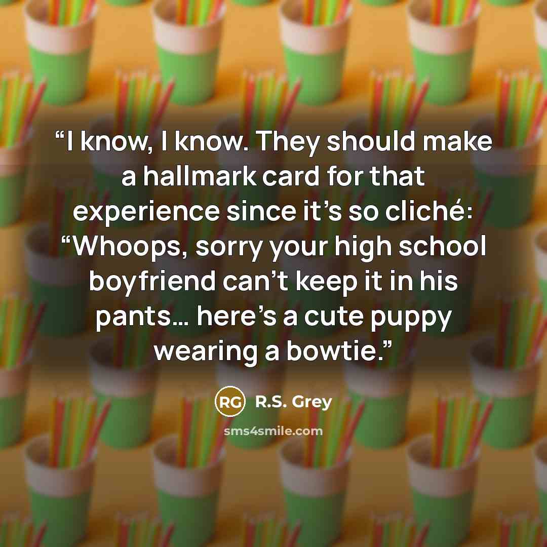 “I know, I know. They should make a hallmark card for that experience since it’s so cliché: “Whoops, sorry your high school boyfriend can’t keep it in his pants… here’s a cute puppy wearing a bowtie.” quote by R.S. Grey