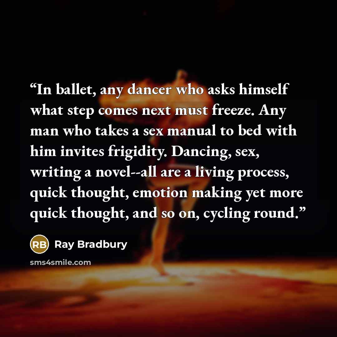 “In ballet, any dancer who asks himself what step comes next must freeze. Any man who takes a sex manual to bed with him invites frigidity. Dancing, sex, writing a novel--all are a living process, quick thought, emotion making yet more quick thought, and so on, cycling round.” quote by Ray Bradbury