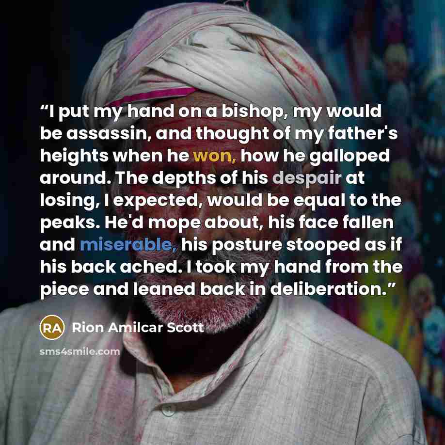 “I put my hand on a bishop, my would be assassin, and thought of my father's heights when he won, how he galloped around. The depths of his despair at losing, I expected, would be equal to the peaks. He'd mope about, his face fallen and miserable, his posture stooped as if his back ached. I took my…” quote by Rion Amilcar Scott