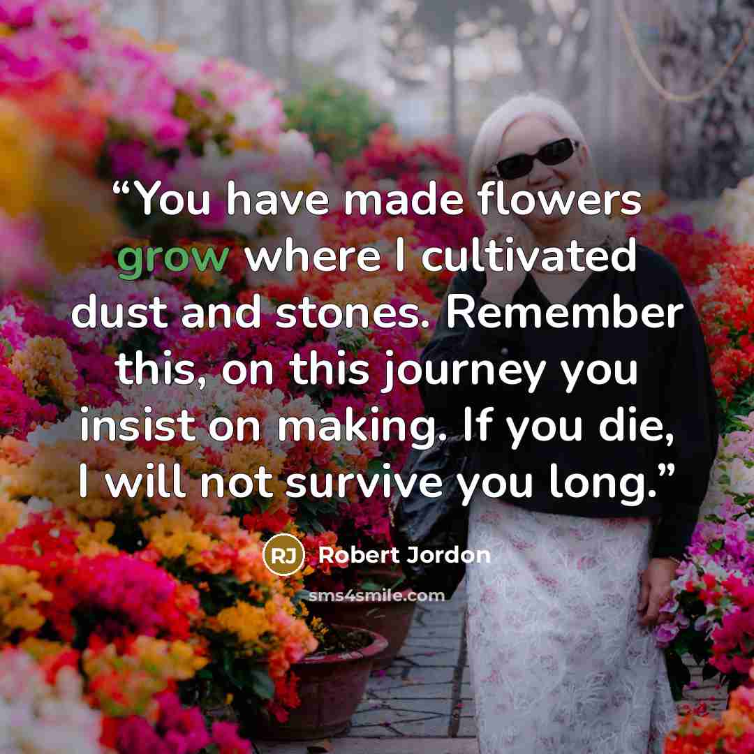 “You have made flowers grow where I cultivated dust and stones. Remember this, on this journey you insist on making. If you die, I will not survive you long.” quote by Robert Jordon