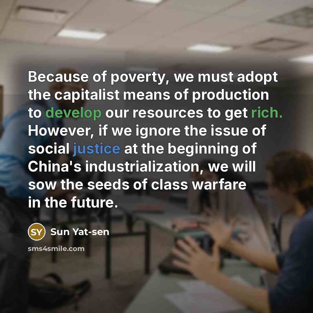 “Because of poverty, we must adopt the capitalist means of production to develop our resources to get rich. However, if we ignore the issue of social justice at the beginning of China's industrialization, we will sow the seeds of class warfare in the future.” quote by Sun Yat-sen