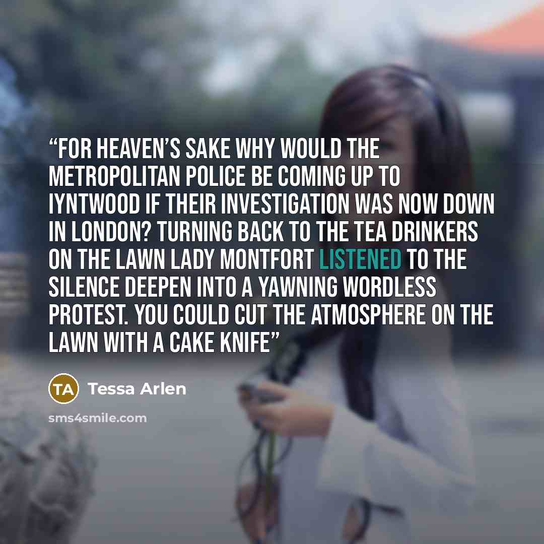 “For heaven’s sake why would the Metropolitan Police be coming up to Iyntwood if their investigation was now down in London? Turning back to the tea drinkers on the lawn Lady Montfort listened to the silence deepen into a yawning wordless protest. You could cut the atmosphere on the lawn with a…” quote by Tessa Arlen