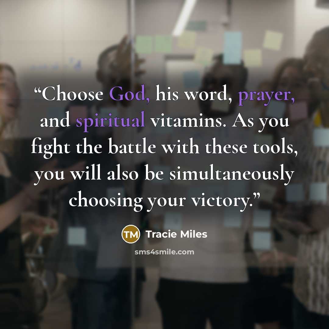 “Choose God, his word, prayer, and spiritual vitamins. As you fight the battle with these tools, you will also be simultaneously choosing your victory.” quote by Tracie Miles