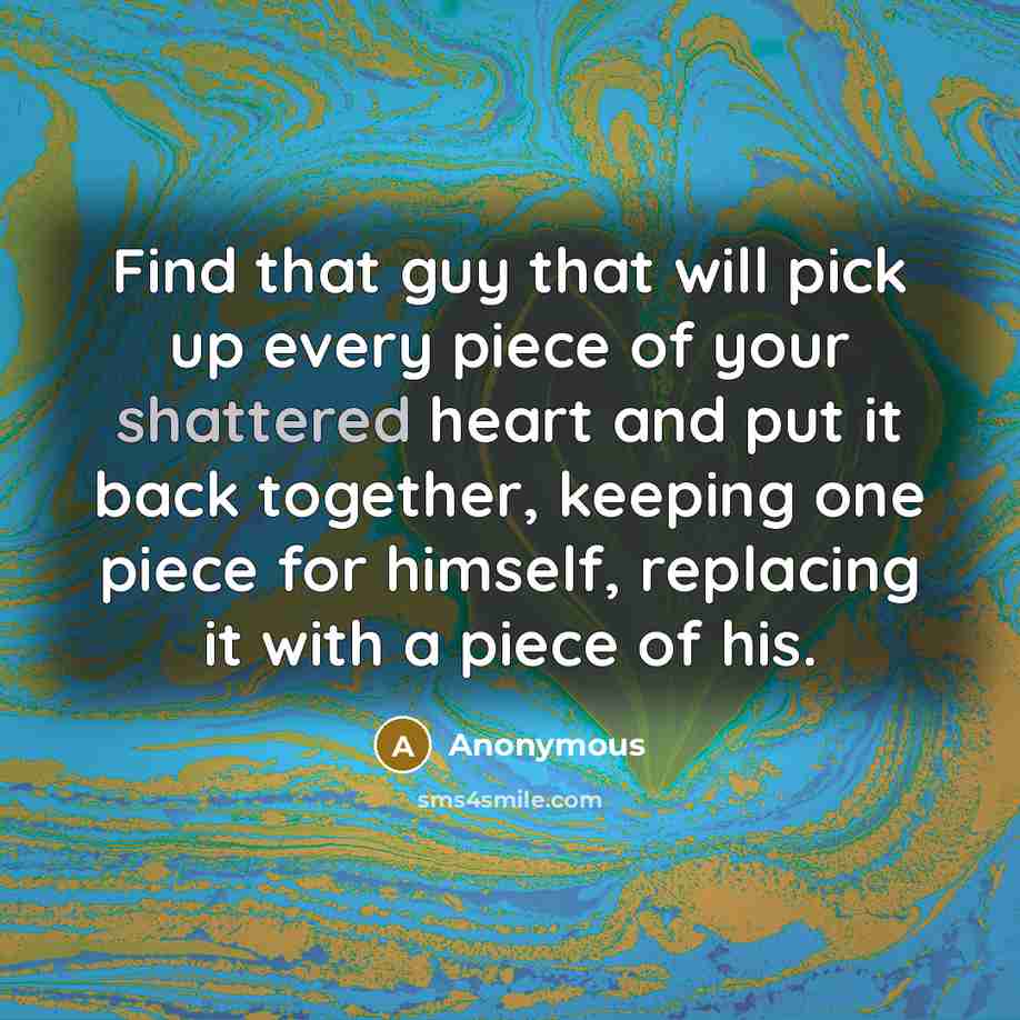 “Find that guy that will pick up every piece of your shattered heart and put it back together, keeping one piece for himself, replacing it with a piece of his.” quote by Anonymous