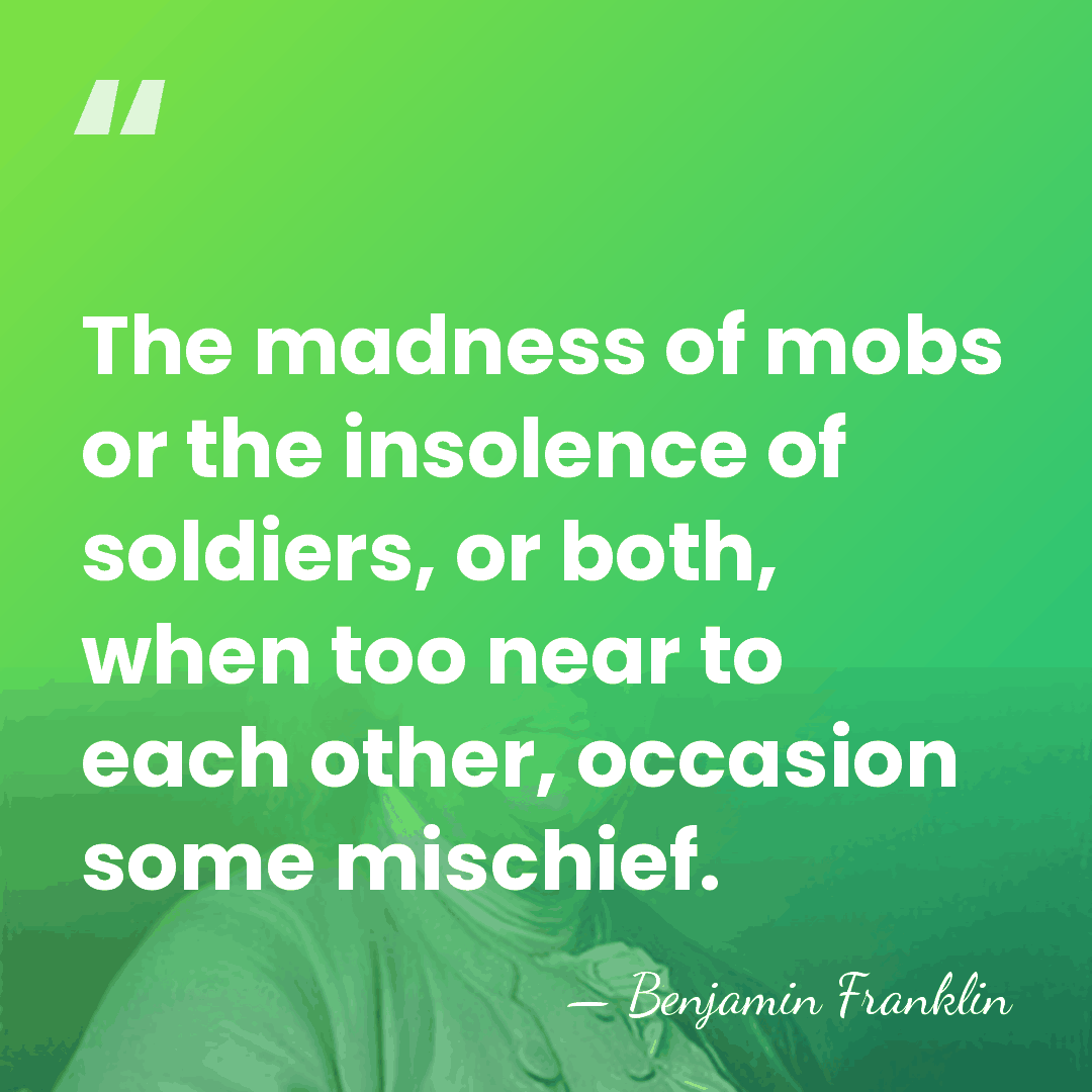 The madness of mobs or the insolence of soldiers, or both, when&hellip; - Benjamin Franklin