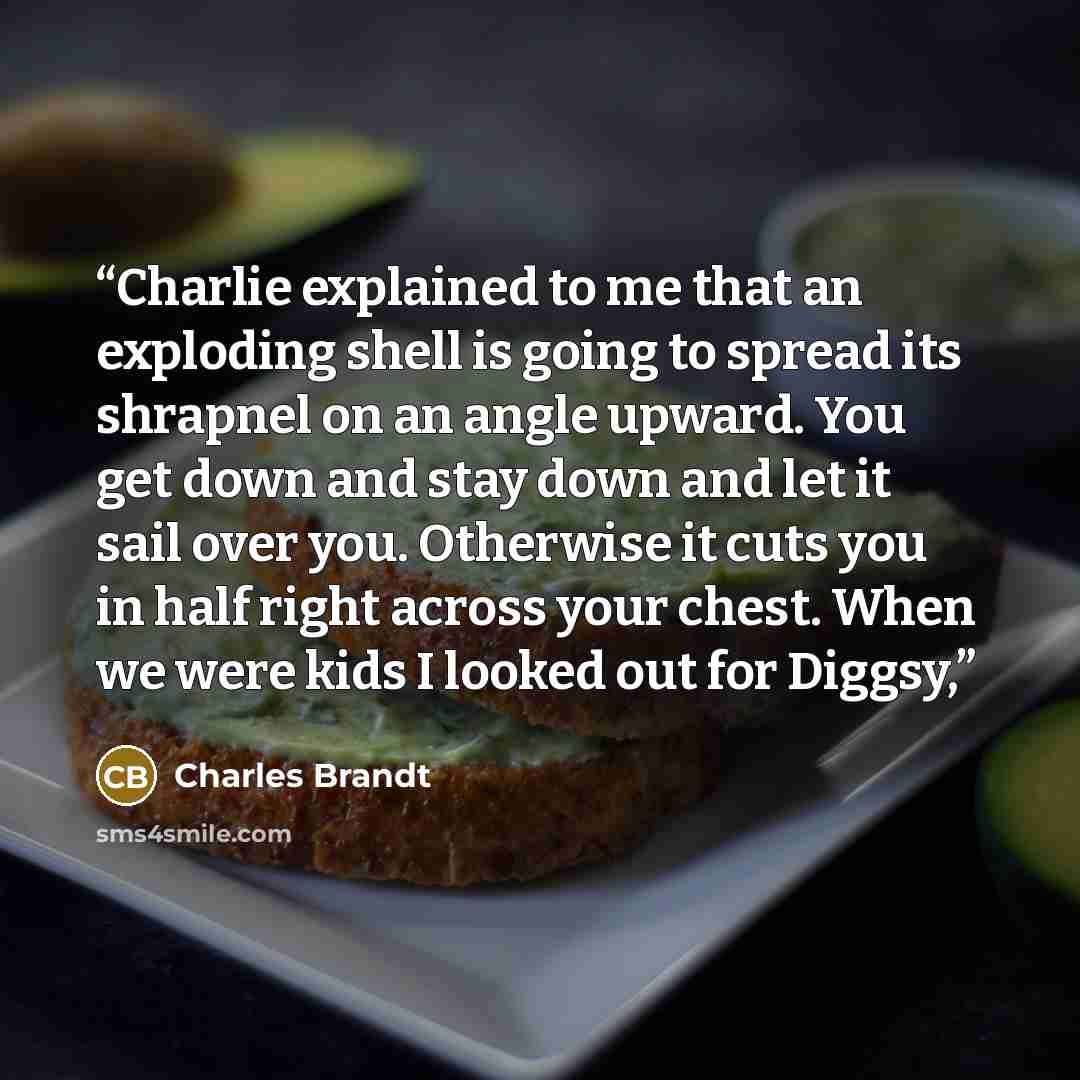 “Charlie explained to me that an exploding shell is going to spread its shrapnel on an angle upward. You get down and stay down and let it sail over you. Otherwise it cuts you in half right across your chest. When we were kids I looked out for Diggsy,” quote by Charles Brandt