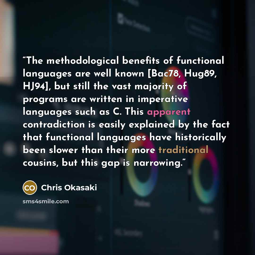 “The methodological benefits of functional languages are well known [Bac78, Hug89, HJ94], but still the vast majority of programs are written in imperative languages such as C. This apparent contradiction is easily explained by the fact that functional languages have historically been slower than…” quote by Chris Okasaki