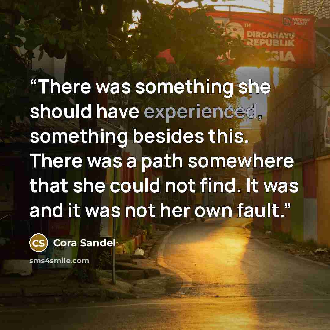 “There was something she should have experienced, something besides this. There was a path somewhere that she could not find. It was and it was not her own fault.” quote by Cora Sandel